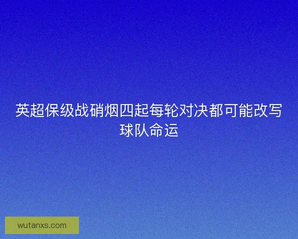 英超保级战硝烟四起每轮对决都可能改写球队命运