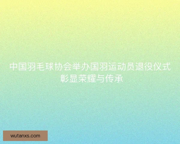 中国羽毛球协会举办国羽运动员退役仪式 彰显荣耀与传承