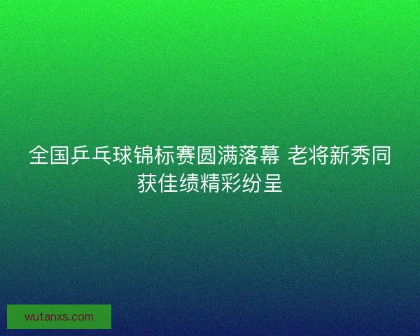 全国乒乓球锦标赛圆满落幕 老将新秀同获佳绩精彩纷呈