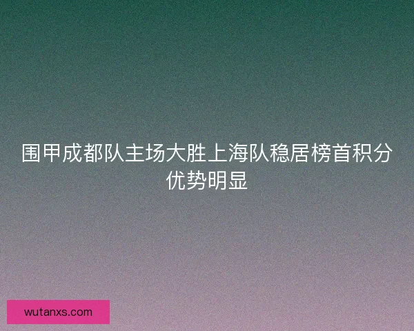 围甲成都队主场大胜上海队稳居榜首积分优势明显 围甲成都队主场大胜上海队稳居榜首积分优势明显
