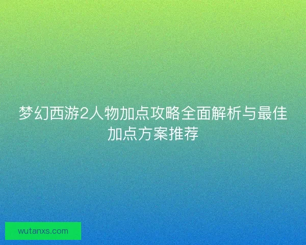 梦幻西游2人物加点攻略全面解析与最佳加点方案推荐 梦幻西游2人物加点攻略全面解析与最佳加点方案推荐
