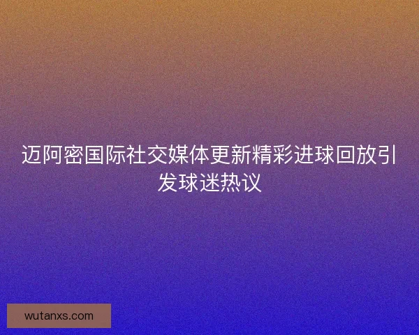 迈阿密国际社交媒体更新精彩进球回放引发球迷热议