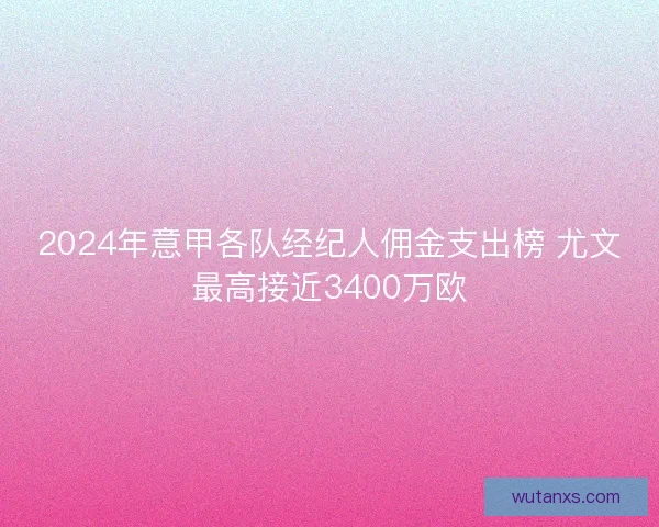 2024年意甲各队经纪人佣金支出榜 尤文最高接近3400万欧 2024年意甲各队经纪人佣金支出榜 尤文最高接近3400万欧