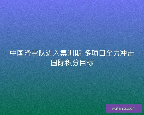 中国滑雪队进入集训期 多项目全力冲击国际积分目标 中国滑雪队进入集训期 多项目全力冲击国际积分目标