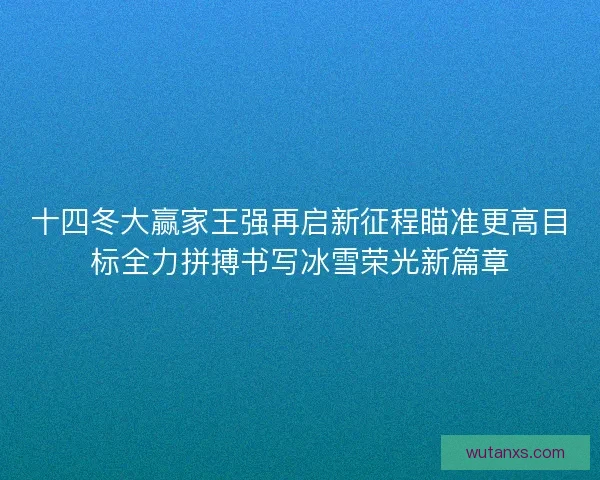 十四冬大赢家王强再启新征程瞄准更高目标全力拼搏书写冰雪荣光新篇章