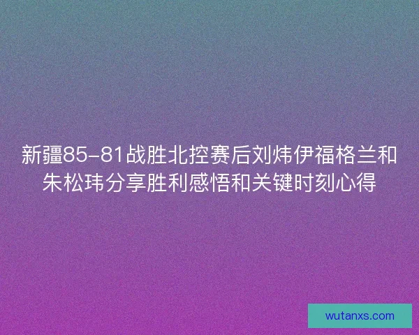 新疆85-81战胜北控赛后刘炜伊福格兰和朱松玮分享胜利感悟和关键时刻心得