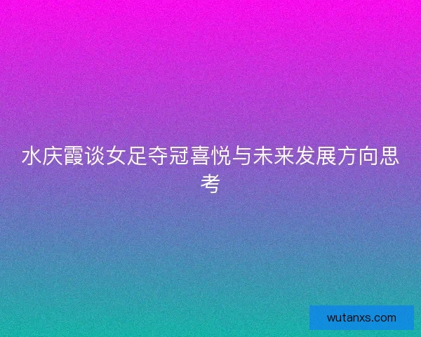 水庆霞谈女足夺冠喜悦与未来发展方向思考