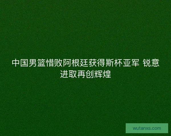 中国男篮惜败阿根廷获得斯杯亚军 锐意进取再创辉煌