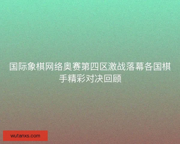 国际象棋网络奥赛第四区激战落幕各国棋手精彩对决回顾