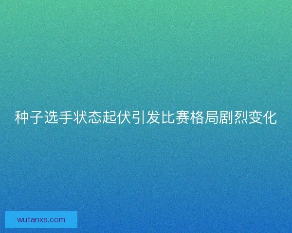 种子选手状态起伏引发比赛格局剧烈变化