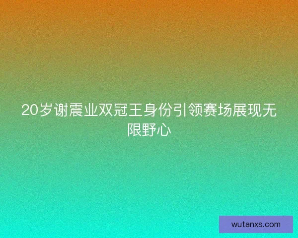 20岁谢震业双冠王身份引领赛场展现无限野心