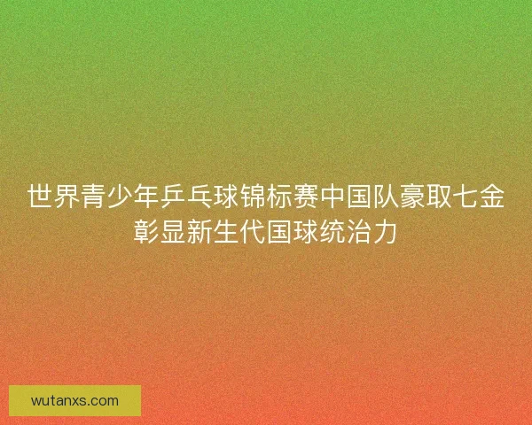 世界青少年乒乓球锦标赛中国队豪取七金彰显新生代国球统治力