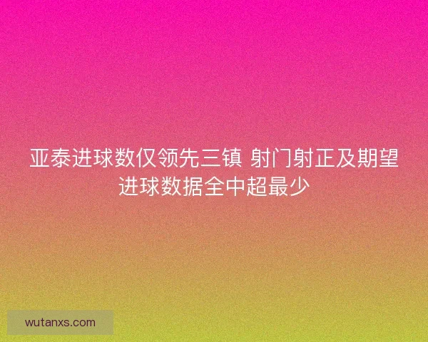 亚泰进球数仅领先三镇 射门射正及期望进球数据全中超最少 亚泰进球数仅领先三镇 射门射正及期望进球数据全中超最少