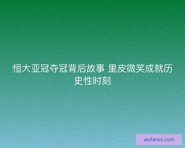恒大亚冠夺冠背后故事 里皮微笑成就历史性时刻 恒大亚冠夺冠背后故事 里皮微笑成就历史性时刻