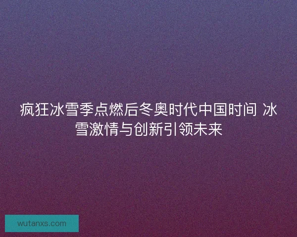 疯狂冰雪季点燃后冬奥时代中国时间 冰雪激情与创新引领未来 疯狂冰雪季点燃后冬奥时代中国时间 冰雪激情与创新引领未来