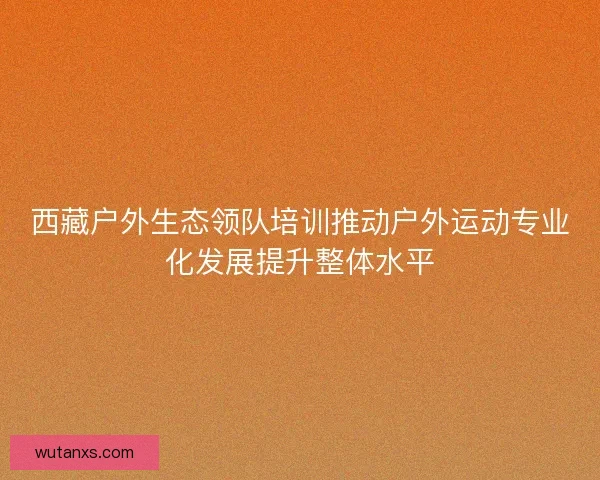 西藏户外生态领队培训推动户外运动专业化发展提升整体水平 西藏户外生态领队培训推动户外运动专业化发展提升整体水平