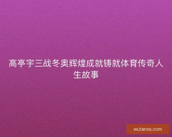 高亭宇三战冬奥辉煌成就铸就体育传奇人生故事 高亭宇三战冬奥辉煌成就铸就体育传奇人生故事