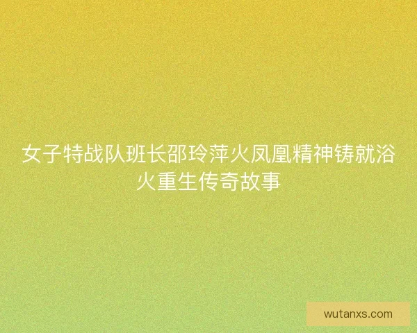 女子特战队班长邵玲萍火凤凰精神铸就浴火重生传奇故事