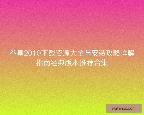 拳皇2010下载资源大全与安装攻略详解指南经典版本推荐合集