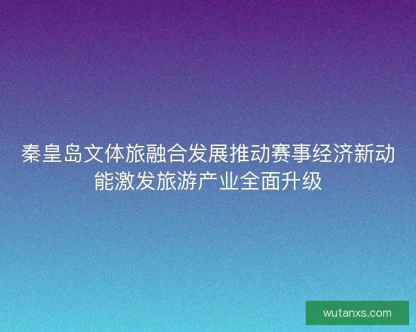 秦皇岛文体旅融合发展推动赛事经济新动能激发旅游产业全面升级