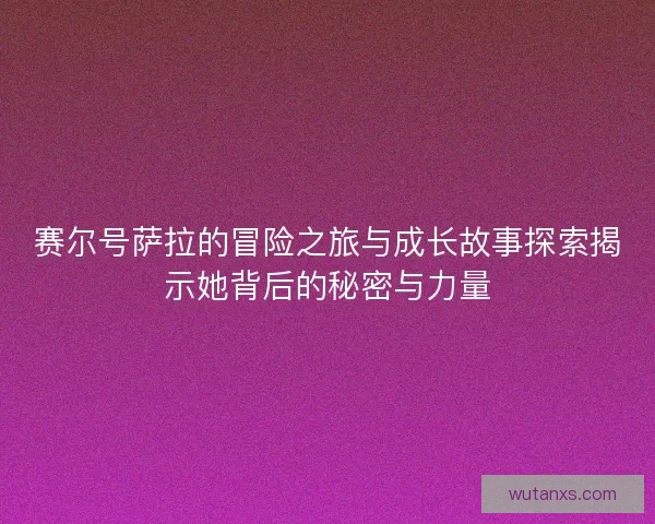 赛尔号萨拉的冒险之旅与成长故事探索揭示她背后的秘密与力量