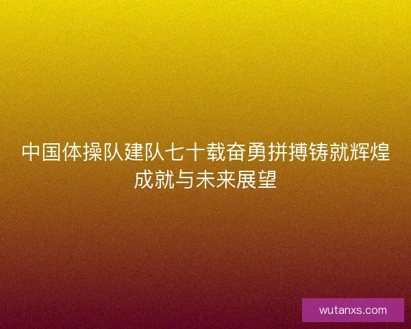 中国体操队建队七十载奋勇拼搏铸就辉煌成就与未来展望