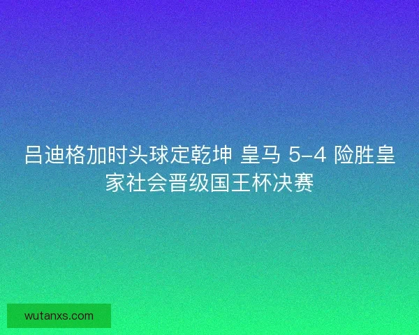 吕迪格加时头球定乾坤 皇马 5-4 险胜皇家社会晋级国王杯决赛 吕迪格加时头球定乾坤 皇马 5-4 险胜皇家社会晋级国王杯决赛