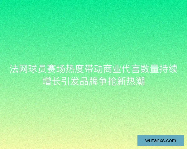 法网球员赛场热度带动商业代言数量持续增长引发品牌争抢新热潮