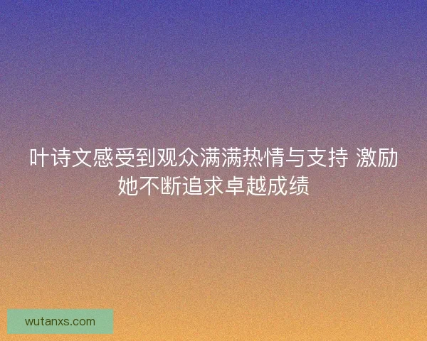 叶诗文感受到观众满满热情与支持 激励她不断追求卓越成绩
