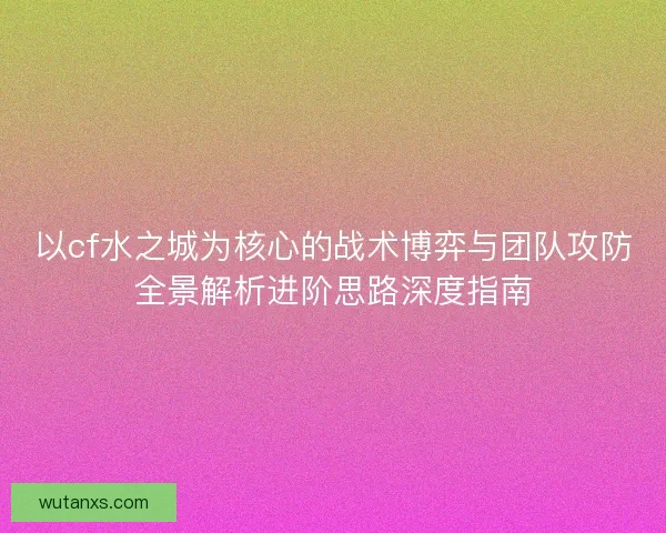 以cf水之城为核心的战术博弈与团队攻防全景解析进阶思路深度指南