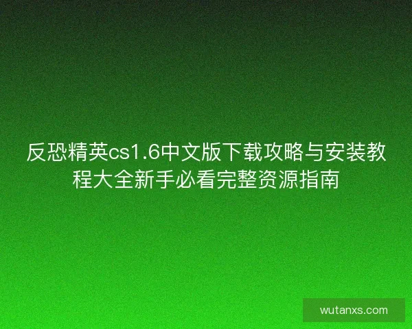 反恐精英cs1.6中文版下载攻略与安装教程大全新手必看完整资源指南