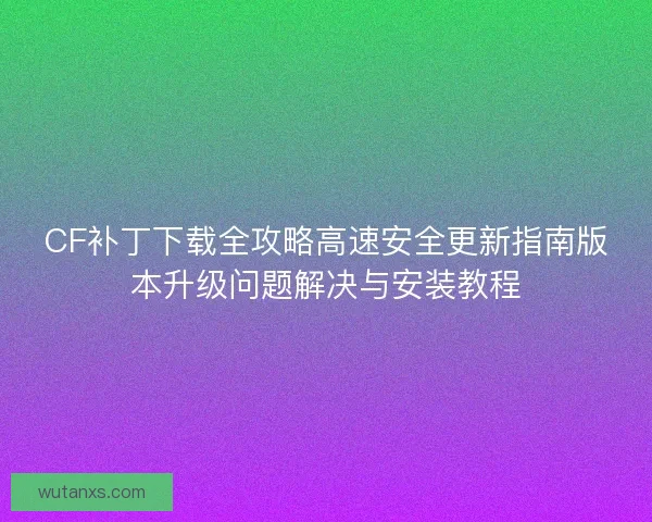 CF补丁下载全攻略高速安全更新指南版本升级问题解决与安装教程