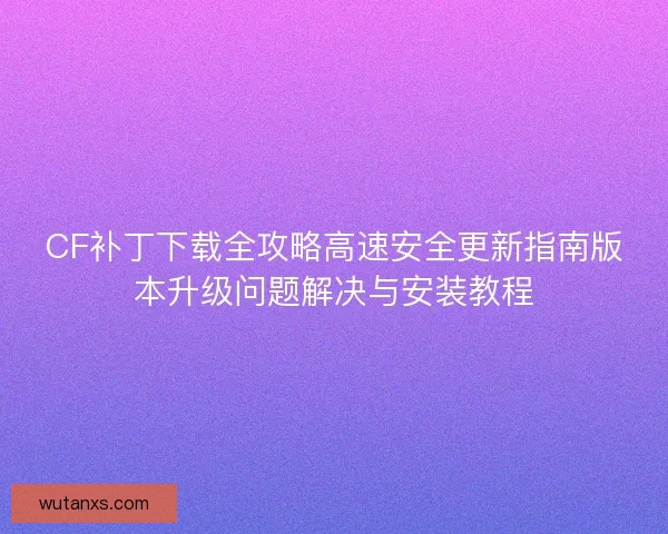 CF补丁下载全攻略高速安全更新指南版本升级问题解决与安装教程 CF补丁下载全攻略高速安全更新指南版本升级问题解决与安装教程